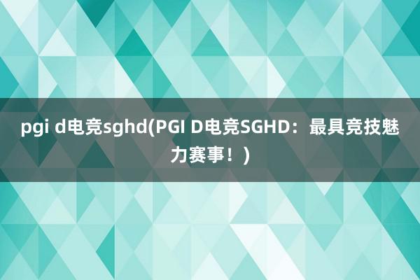 pgi d电竞sghd(PGI D电竞SGHD：最具竞技魅力赛事！)