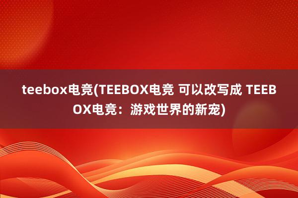 teebox电竞(TEEBOX电竞 可以改写成 TEEBOX电竞：游戏世界的新宠)