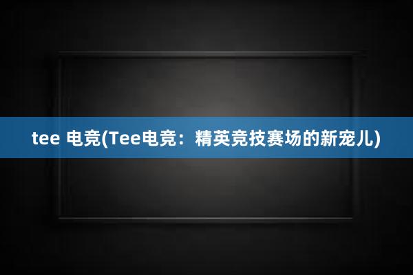 tee 电竞(Tee电竞：精英竞技赛场的新宠儿)