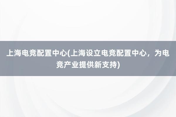 上海电竞配置中心(上海设立电竞配置中心，为电竞产业提供新支持)