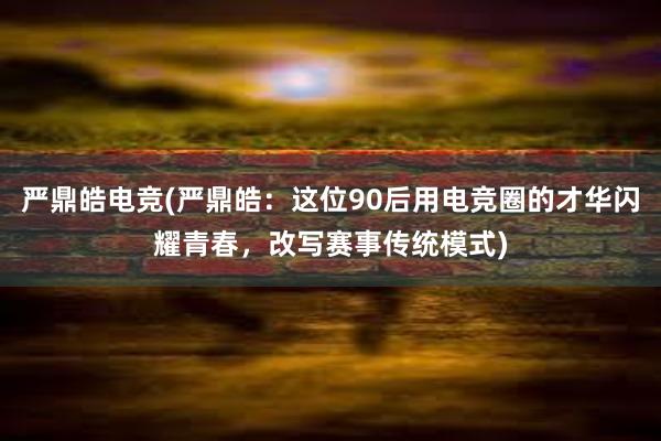 严鼎皓电竞(严鼎皓：这位90后用电竞圈的才华闪耀青春，改写赛事传统模式)