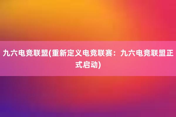 九六电竞联盟(重新定义电竞联赛：九六电竞联盟正式启动)