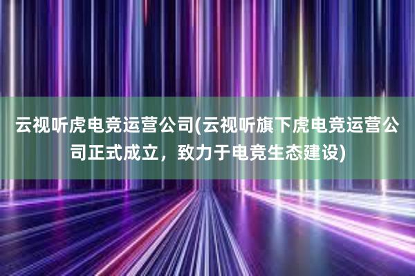 云视听虎电竞运营公司(云视听旗下虎电竞运营公司正式成立，致力于电竞生态建设)