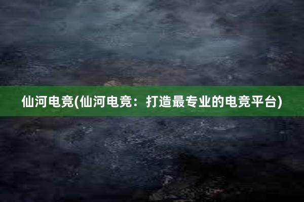 仙河电竞(仙河电竞：打造最专业的电竞平台)