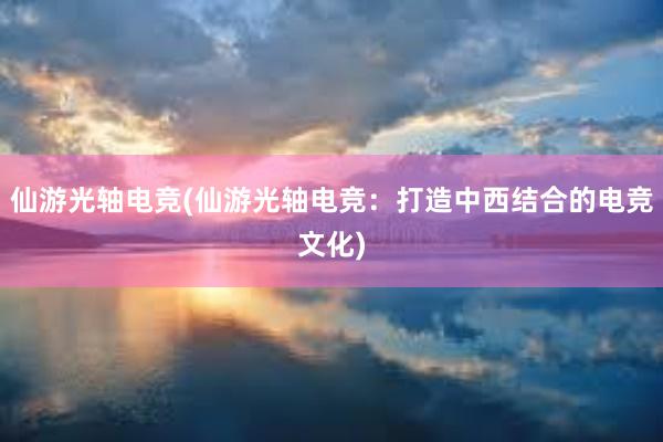 仙游光轴电竞(仙游光轴电竞：打造中西结合的电竞文化)