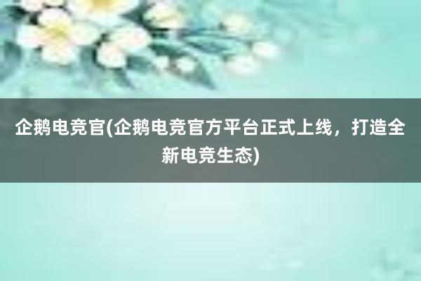 企鹅电竞官(企鹅电竞官方平台正式上线，打造全新电竞生态)