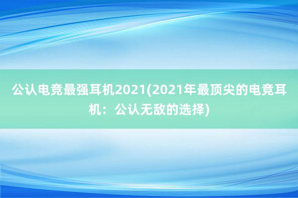 公认电竞最强耳机2021(2021年最顶尖的电竞耳机：公认无敌的选择)