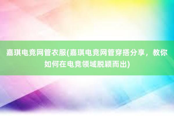 嘉琪电竞网管衣服(嘉琪电竞网管穿搭分享，教你如何在电竞领域脱颖而出)