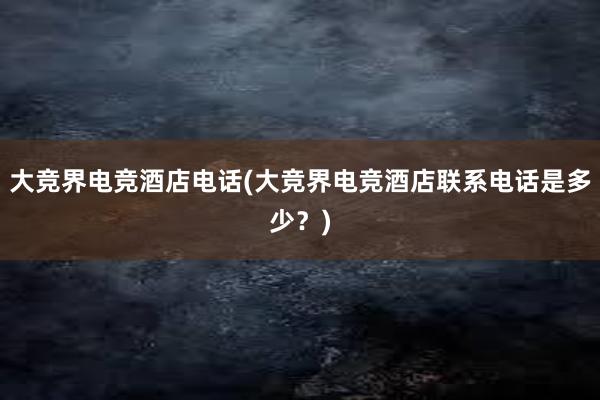 大竞界电竞酒店电话(大竞界电竞酒店联系电话是多少？)