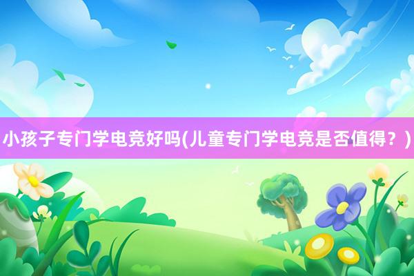 小孩子专门学电竞好吗(儿童专门学电竞是否值得？)