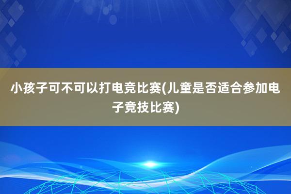 小孩子可不可以打电竞比赛(儿童是否适合参加电子竞技比赛)