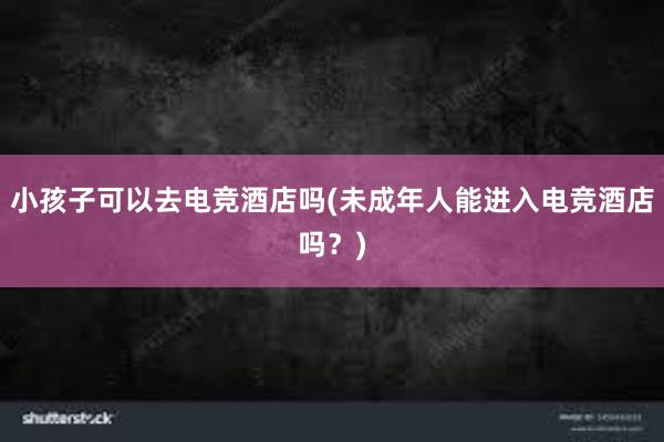 小孩子可以去电竞酒店吗(未成年人能进入电竞酒店吗？)