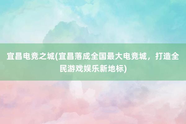 宜昌电竞之城(宜昌落成全国最大电竞城，打造全民游戏娱乐新地标)