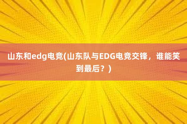 山东和edg电竞(山东队与EDG电竞交锋，谁能笑到最后？)