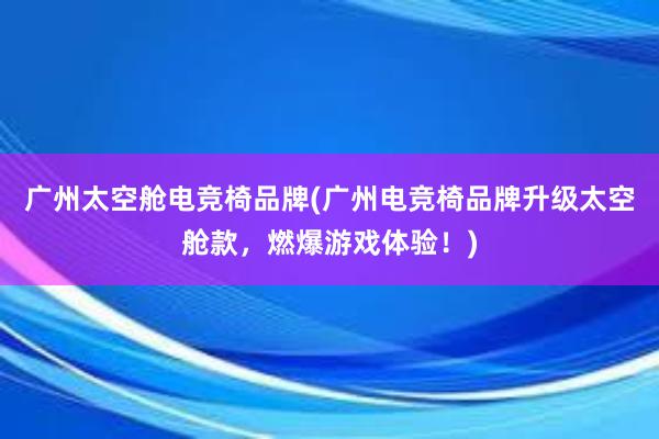 广州太空舱电竞椅品牌(广州电竞椅品牌升级太空舱款，燃爆游戏体验！)