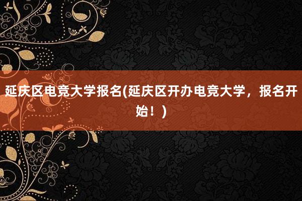 延庆区电竞大学报名(延庆区开办电竞大学，报名开始！)