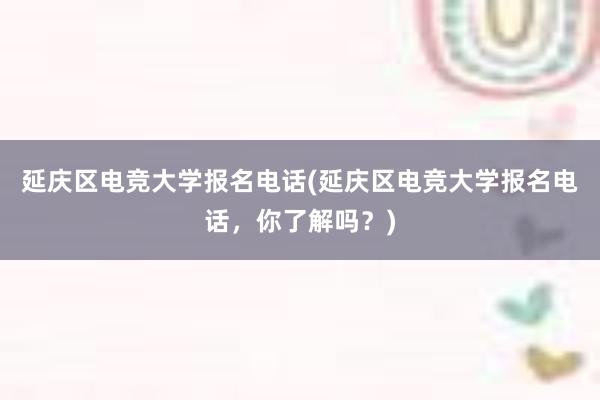 延庆区电竞大学报名电话(延庆区电竞大学报名电话，你了解吗？)