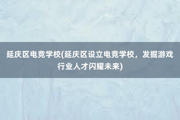 延庆区电竞学校(延庆区设立电竞学校，发掘游戏行业人才闪耀未来)