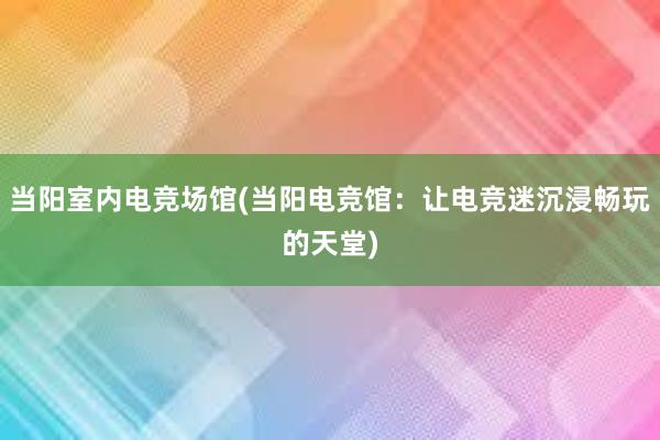 当阳室内电竞场馆(当阳电竞馆：让电竞迷沉浸畅玩的天堂)