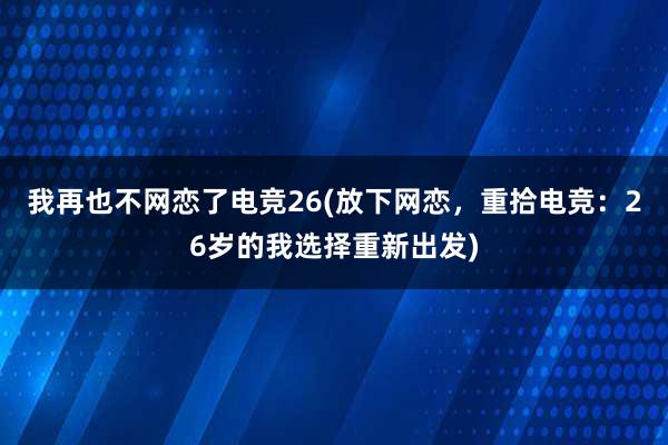 我再也不网恋了电竞26(放下网恋，重拾电竞：26岁的我选择重新出发)