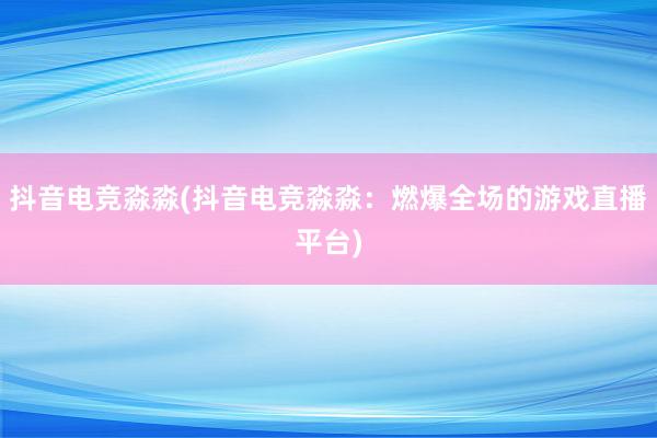 抖音电竞淼淼(抖音电竞淼淼：燃爆全场的游戏直播平台)