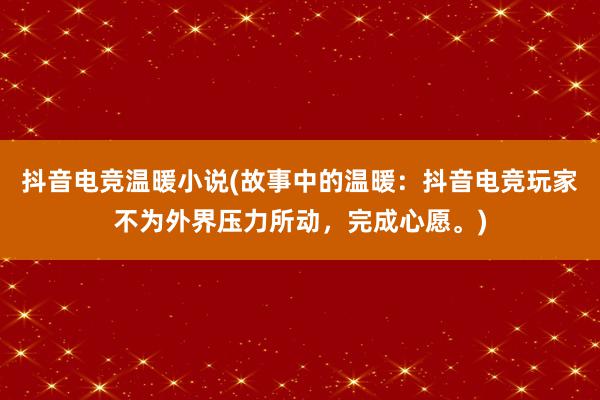 抖音电竞温暖小说(故事中的温暖：抖音电竞玩家不为外界压力所动，完成心愿。)