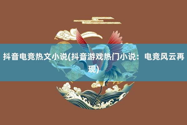 抖音电竞热文小说(抖音游戏热门小说：电竞风云再现)