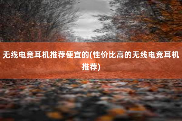 无线电竞耳机推荐便宜的(性价比高的无线电竞耳机推荐)