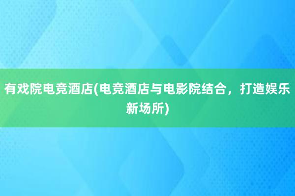 有戏院电竞酒店(电竞酒店与电影院结合，打造娱乐新场所)