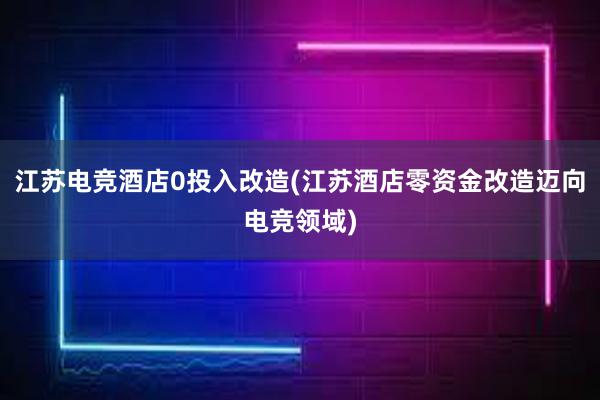 江苏电竞酒店0投入改造(江苏酒店零资金改造迈向电竞领域)