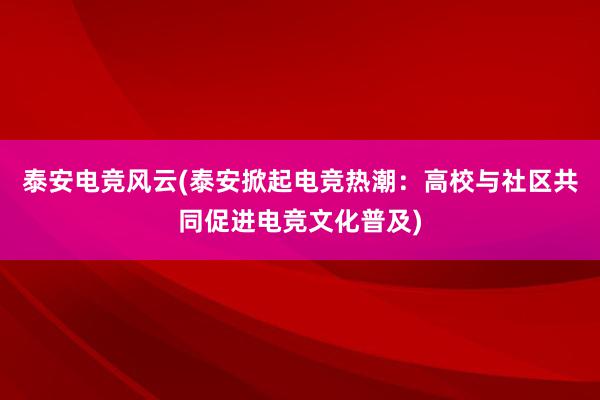 泰安电竞风云(泰安掀起电竞热潮：高校与社区共同促进电竞文化普及)