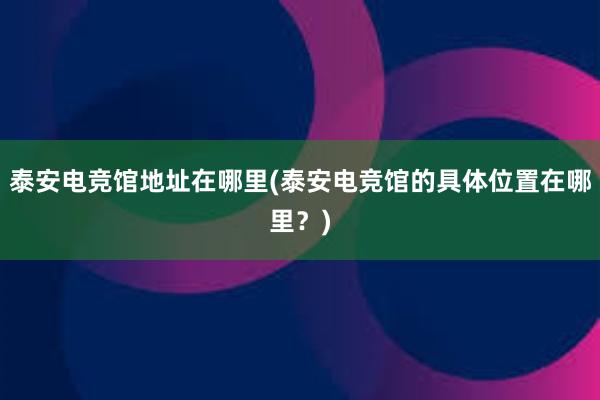 泰安电竞馆地址在哪里(泰安电竞馆的具体位置在哪里？)