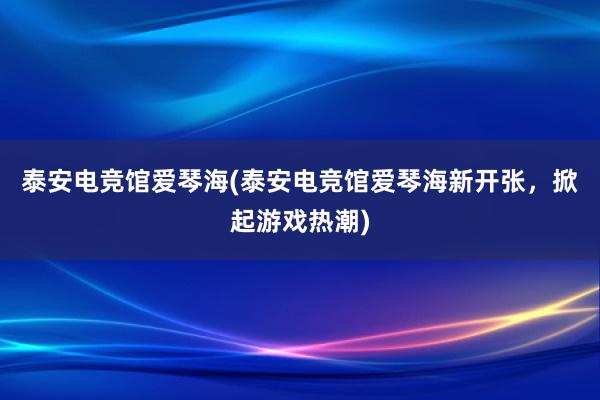 泰安电竞馆爱琴海(泰安电竞馆爱琴海新开张，掀起游戏热潮)