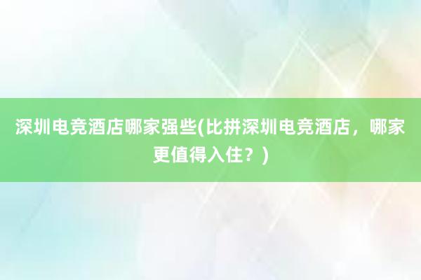 深圳电竞酒店哪家强些(比拼深圳电竞酒店，哪家更值得入住？)