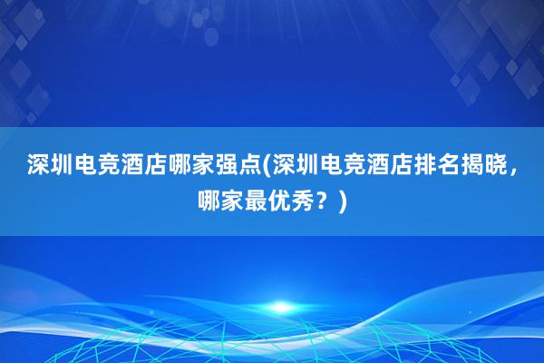 深圳电竞酒店哪家强点(深圳电竞酒店排名揭晓，哪家最优秀？)