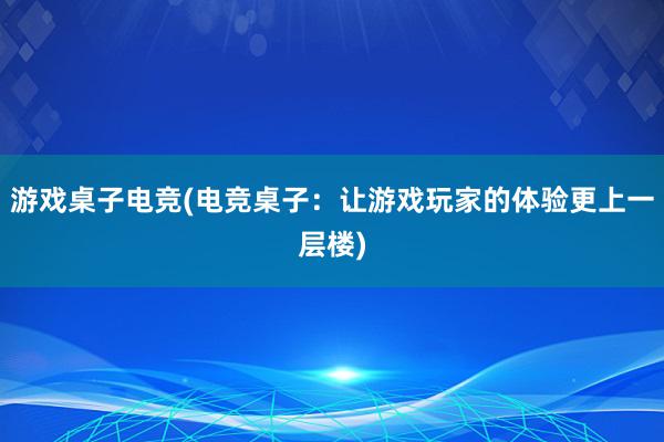 游戏桌子电竞(电竞桌子：让游戏玩家的体验更上一层楼)