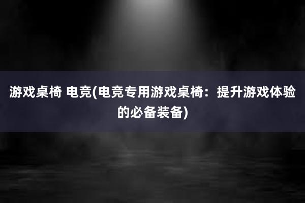 游戏桌椅 电竞(电竞专用游戏桌椅：提升游戏体验的必备装备)