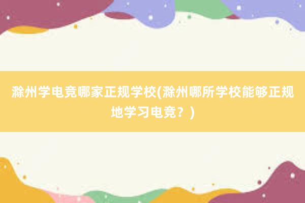 滁州学电竞哪家正规学校(滁州哪所学校能够正规地学习电竞？)