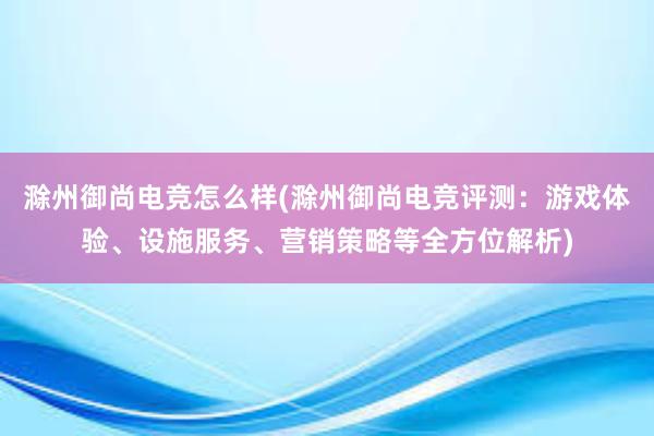 滁州御尚电竞怎么样(滁州御尚电竞评测：游戏体验、设施服务、营销策略等全方位解析)