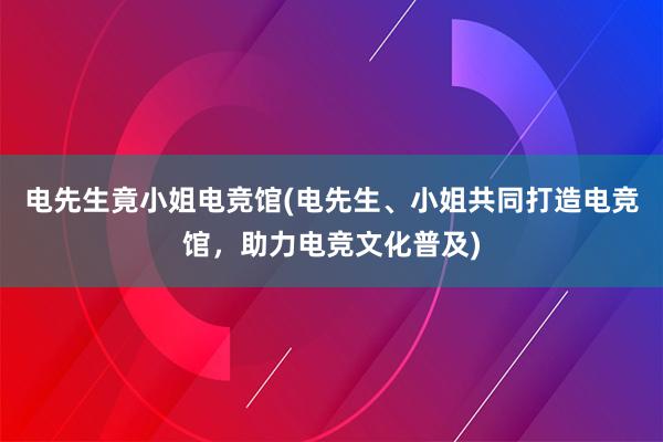 电先生竟小姐电竞馆(电先生、小姐共同打造电竞馆，助力电竞文化普及)