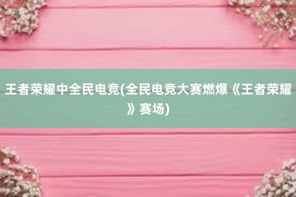 王者荣耀中全民电竞(全民电竞大赛燃爆《王者荣耀》赛场)