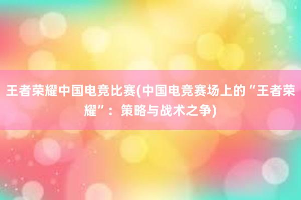 王者荣耀中国电竞比赛(中国电竞赛场上的“王者荣耀”：策略与战术之争)