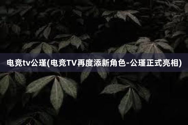 电竞tv公瑾(电竞TV再度添新角色-公瑾正式亮相)