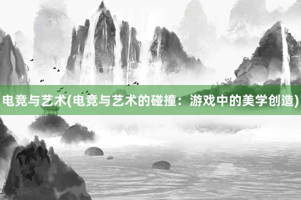 电竞与艺术(电竞与艺术的碰撞：游戏中的美学创造)