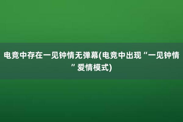 电竞中存在一见钟情无弹幕(电竞中出现“一见钟情”爱情模式)