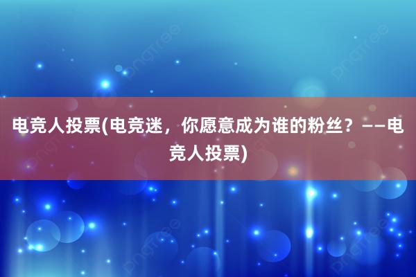 电竞人投票(电竞迷，你愿意成为谁的粉丝？——电竞人投票)