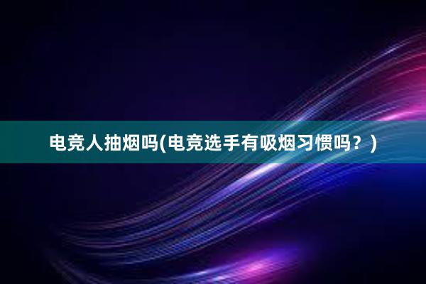 电竞人抽烟吗(电竞选手有吸烟习惯吗？)