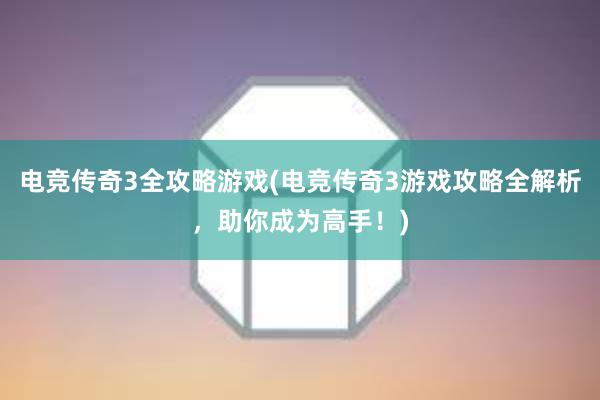 电竞传奇3全攻略游戏(电竞传奇3游戏攻略全解析，助你成为高手！)