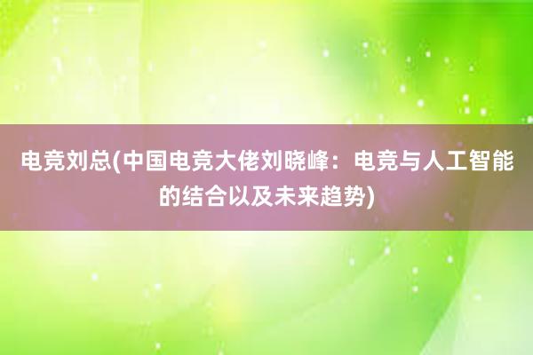 电竞刘总(中国电竞大佬刘晓峰：电竞与人工智能的结合以及未来趋势)