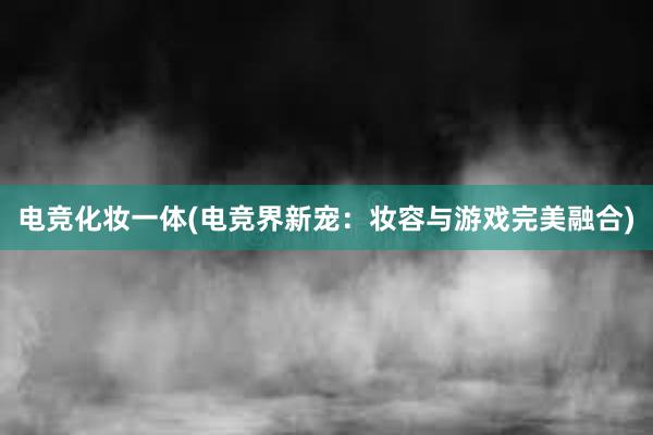 电竞化妆一体(电竞界新宠：妆容与游戏完美融合)